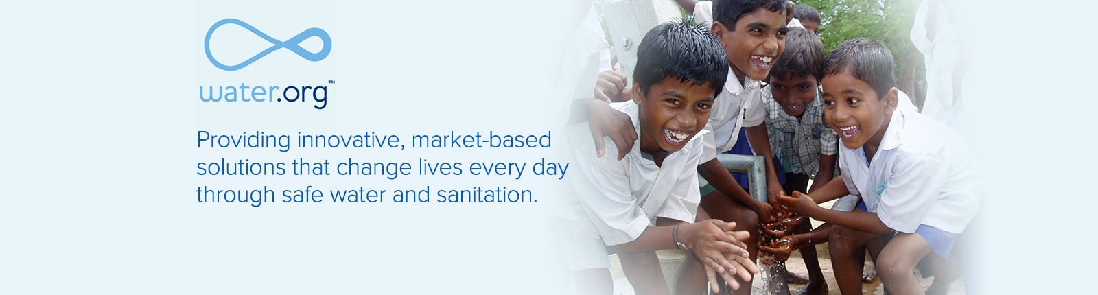 water.org Providing innovative, market-based solutions that change lives every day through safe water and sanitation.